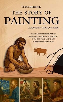 The Story Of Painting: A JOURNEY THROUGH TIME: From Cave Art to Contemporary Masterpieces: Exploring the Evolution of Painting Styles, Artists, and Techniques Through History - Lusas Merrick - cover