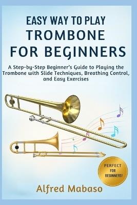 Easy Way To Play Trombone For Beginners: A Step-by-Step Beginner's Guide to Playing the Trombone with Slide Techniques, Breathing Control, and Easy Exercises - Alfred Mabaso - cover