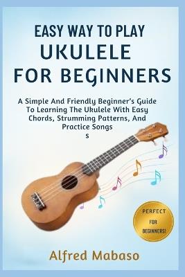 Easy Way To Play Ukulele For Beginners: A Simple And Friendly Beginner's Guide To Learning The Ukulele With Easy Chords, Strumming Patterns, And Practice Songs - Alfred Mabaso - cover