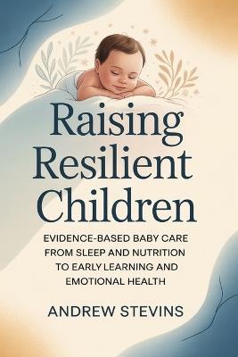 Raising Resilient Children: Evidence-Based Baby Care from Sleep and Nutrition to Early Learning and Emotional Health - Andrew Stevins - cover