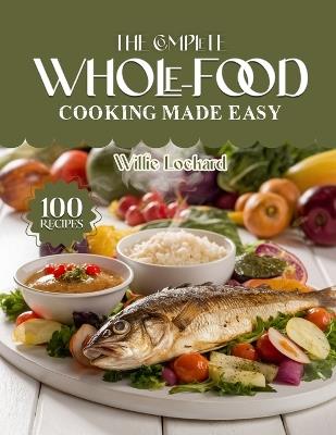 The Complete Whole-Food Cooking Made Easy: Clean & Wholesome Recipes - Easy Whole-Food Meals, Bowls, Soups, Salads & Snacks for Natural Healthy Living - Willie Lockard - cover