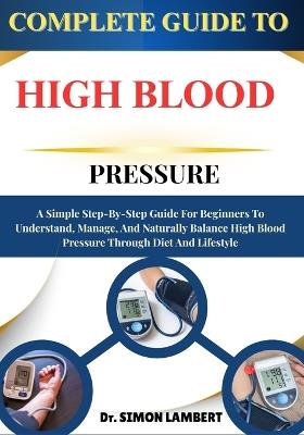 Complete Guide To High Blood Pressure: A Simple Step-By-Step Guide For Beginners To Understand, Manage, And Naturally Balance High Blood Pressure Through Diet And Lifestyle - Simon Lambert - cover