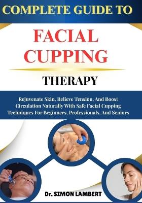 Complete Guide To Facial Cupping Therapy: Rejuvenate Skin, Relieve Tension, And Boost Circulation Naturally With Safe Facial Cupping Techniques For Beginners, Professionals, And Seniors - Simon Lambert - cover
