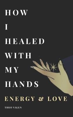 How I Healed With My Hands Energy & Love,: A True Story Inspired by real magnetism sessions, Receive the strength and light of inner therapy through each page of this book. - Theo Valen,Flore Michael Gabriel,Theo Val - cover