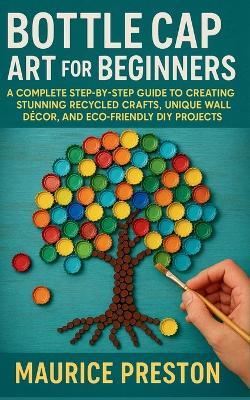 Bottle Cap Art for Beginners: A Complete Step-by-Step Guide to Creating Stunning Recycled Crafts, Unique Wall Décor, and Eco-Friendly DIY Projects - Maurice Preston - cover