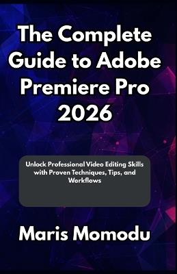 The Complete Guide to Adobe Premiere Pro 2026: Unlock Professional Video Editing Skills with Proven Techniques, Tips, and Workflows - Maris Momodu - cover