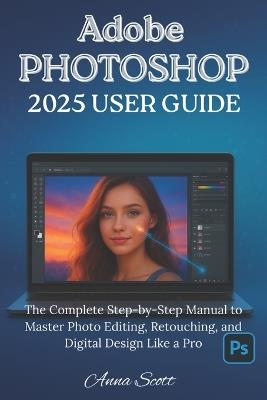 Adobe Photoshop 2025 User Guide: The Complete Step-by-Step Manual to Master Photo Editing, Retouching, and Digital Design Like a Pro - Anna Scott - cover