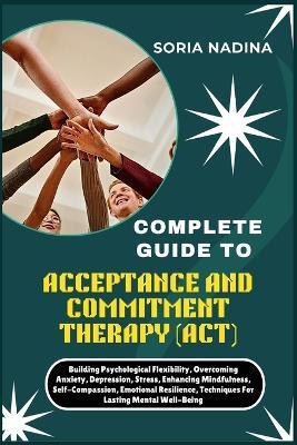 Complete Guide to Acceptance and Commitment Therapy (Act): Building Psychological Flexibility, Overcoming Anxiety, Depression, Stress, Enhancing Mindfulness, Self-Compassion, Emotional Resilience, Techniques For Lasting Mental Well-Being - Soria Nadina - cover