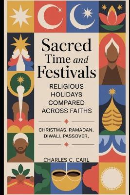 Sacred Time and Festivals: RELIGIOUS HOLIDAYS COMPARED ACROSS FAITHS (Christmas, Ramadan, Diwali, Passover) - Charles C Carl - cover