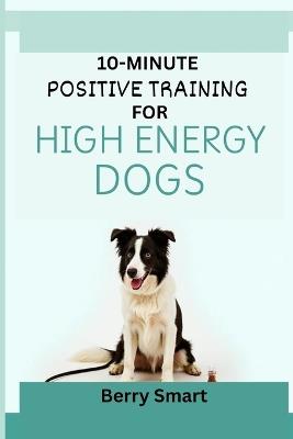 10-Minute Positive Training for High Energy Dogs: The Owner's Illustrated Guide To Focus for Reactive Dogs with Enrichment Games and Step-by-Step Instruction for Every Breed - Berry Smart - cover