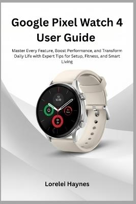 Google Pixel Watch 4 User Guide: Master Every Feature, Boost Performance, and Transform Daily Life with Expert Tips for Setup, Fitness, and Smart Living - Lorelei Haynes - cover