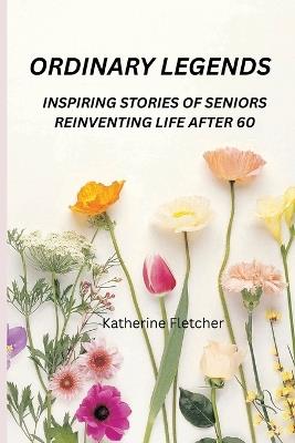 Ordinary Legends: Inspiring Stories of Seniors Reinventing Life After 60 - Katherine Fletcher - cover
