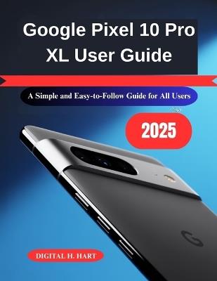 Google Pixel 10 Pro XL User Guide: A Simple and Easy-to-Follow Guide for All Users - Digital H Hart - cover