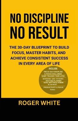 No Discipline, No Result: The 30-Day Blueprint to Build Focus, Master Habits, and Achieve Consistent Success In Every Area of Life - Roger White - cover