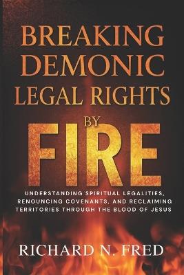 Breaking Demonic Legal Rights by Fire: Understanding Spiritual Legalities, Renouncing Covenants, and Reclaiming Territories Through the Blood of Jesus - Richard N Fred - cover
