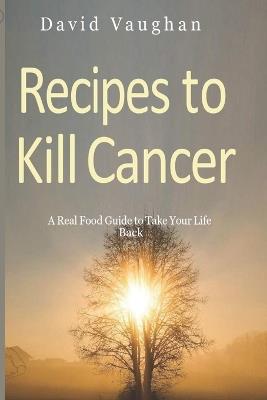 Recipes to Kill Cancer: A real food guide to take your life back - David Vaughan - cover
