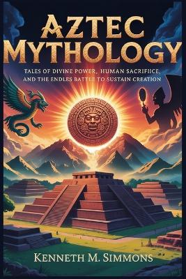 Aztec Mythology: Tales of Divine Power, Human Sacrifice, and the Endless Battle to Sustain Creation - Kenneth M Simmons - cover