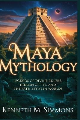 Maya Mythology: Legends of Divine Rulers, Hidden Cities, and the Path Between Worlds - Kenneth M Simmons - cover
