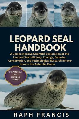 Leopard Seal Handbook: A Comprehensive Scientific Exploration of the Leopard Seal's Biology, Ecology, Behavior, Conservation, and Technological Research Innovations in the Antarctic Realm - Raph Francis - cover