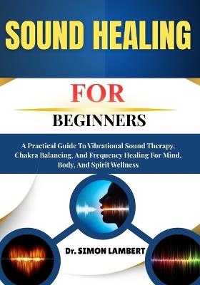 Sound Healing For Beginners: A Practical Guide To Vibrational Sound Therapy, Chakra Balancing, And Frequency Healing For Mind, Body, And Spirit Wellness - Simon Lambert - cover