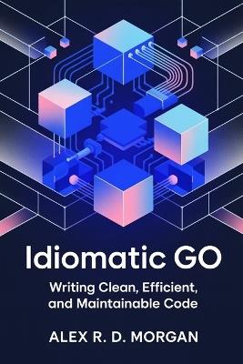 Idiomatic Go: Writing Clean, Efficient, and Maintainable Code - Alex R D Morgan - cover