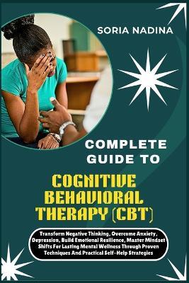 Complete Guide to Cognitive Behavioral Therapy (Cbt): Transform Negative Thinking, Overcome Anxiety, Depression, Build Emotional Resilience, Master Mindset Shifts For Lasting Mental Wellness Through Proven Techniques And Practical Self-Help Strategies - Soria Nadina - cover