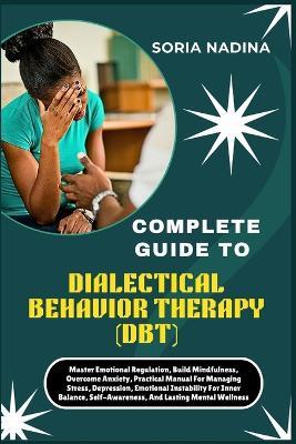 Complete Guide to Dialectical Behavior Therapy (Dbt): Master Emotional Regulation, Build Mindfulness, Overcome Anxiety, Practical Manual For Managing Stress, Depression, Emotional Instability For Inner Balance, Self-Awareness, And Lasting Mental Wellness - Soria Nadina - cover