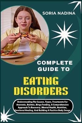Complete Guide to Eating Disorders: Understanding The Causes, Types, Treatments For Anorexia, Bulimia, Binge Feeding, A Comprehensive Approach To Recovery, Mental Health, Nutrition, Emotional Healing, And Building A Positive Body Image - Soria Nadina - cover