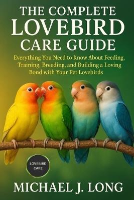The Complete Lovebird Care Guide: Everything You Need to Know About Feeding, Training, Breeding, and Building a Loving Bond with Your Pet Lovebirds - Michael J Long - cover