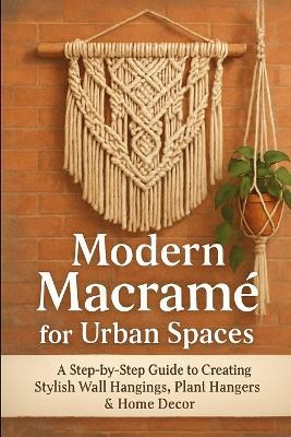 Modern Macramé for Urban Spaces: A Step-by-Step Guide to Creating Stylish Wall Hangings, Plant Hangers & Home Decor - John Rhea - cover