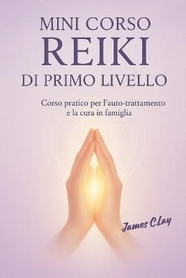 Mini Corso Reiki di Primo Livello: Mini corso pratico di Primo Livello per l'auto-trattamento e la cura in famiglia - James C Lay - cover