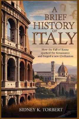 A Brief History of Italy: How the Fall of Rome Sparked the Renaissance and Forged a New Civilization - Sidney K Torbert - cover