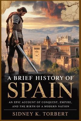 A Brief History of Spain: An Epic Account of Conquest, Empire, and the Birth of a Modern Nation - Sidney K Torbert - cover