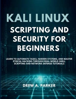 Kali Linux Scripting and Security for Beginners: Learn to Automate Tasks, Harden Systems, and Master Ethical Hacking Through Real-World Shell Scripting and Network Defense Tutorials - Drew A Parker - cover