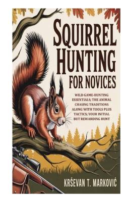 Squirrel Hunting for Novices: Wild Game-Hunting Essentials; the Animal Chasing Traditions along with Tools Plus Tactics; Your Initial But Rewarding Hunt - Krsevan T Markovic - cover