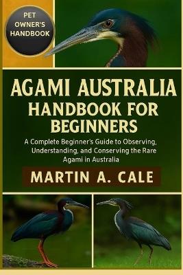 Agami Australia Handbook for Beginners: A Complete Beginner's Guide to Observing, Understanding, and Conserving the Rare Agami in Australia. - Martin A Cale - cover