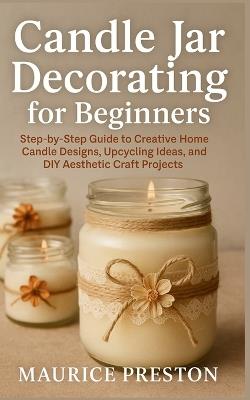 Candle Jar Decorating for Beginners: Step-by-Step Guide to Creative Home Candle Designs, Upcycling Ideas, and DIY Aesthetic Craft Projects - Maurice Preston - cover