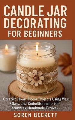Candle Jar Decorating for Beginners: Creative Home Decor Projects Using Wax, Glass, and Embellishments for Stunning Handmade Designs - Soren Beckett - cover