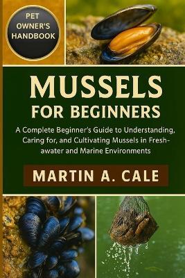 Mussels for Beginners: A Complete Beginner's Guide to Understanding, Caring for, and Cultivating Mussels in Freshwater and Marine Environments. - Martin A Cale - cover