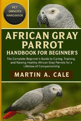 African Gray Parrot Handbook for Beginner's: The Complete Beginner's Guide to Caring, Training, and Raising Healthy African Gray Parrots for a Lifetime of Companionship. - Martin A Cale - cover