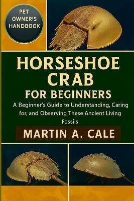 Horseshoe Crab for Beginners: A Beginner's Guide to Understanding, Caring for, and Observing These Ancient Living Fossils. - Martin A Cale - cover