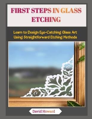 First Steps in Glass Etching: Learn to Design Eye-Catching Glass Art Using Straightforward Etching Methods - David Howard - cover