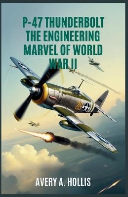 P-47 Thunderbolt: The Engineering Marvel of World War II: How the Most Powerful Single-Engine Fighter Was Built, Fought, and Redefined Aerial Warfare - Avery A Hollis - cover