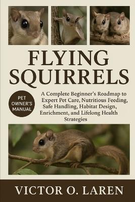 Flying Squirrels: The Complete Beginner's Roadmap to Expert Pet Care, Nutritious Feeding, Breeding Mastery, Thoughtful Grooming, Optimal Habitat Management, Lasting Health, and Proven Lifelong Care Strategies - Victor O Laren - cover
