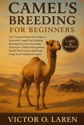 Camel's Breeding for Beginners: The Complete Beginner's Roadmap to Expert Pet Care, Nutritious Feeding, Breeding Mastery, Thoughtful Grooming, Optimal Habitat Management, Lasting Health, and Proven Lifelong Care Strategies - Victor O Laren - cover