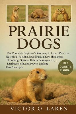 Prairie Dog: The Complete Beginner's Roadmap to Expert Pet Care, Nutritious Feeding, Breeding Mastery, Thoughtful Grooming, Optimal Habitat Management, Lasting Health, and Proven Lifelong Care Strategies - Victor O Laren - cover