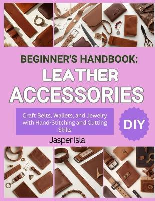 Beginner's Handbook: LEATHER ACCESSORIES : Craft Belts, Wallets, and Jewelry with Hand-Stitching and Cutting Skills - Jasper Isla - cover