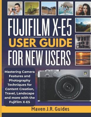 Fujifilm X-E5 User Guide for New Users: Mastering Camera Features and Photography Techniques for Content Creation, Travel, Landscape and more with the Fujifilm X-E5 - Maven J R Guides - cover