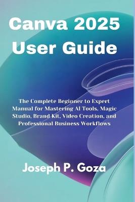 Canva 2025 User Guide: The Complete Beginner to Expert Manual for Mastering AI Tools, Magic Studio, Brand Kit, Video Creation, and Professional Business Workflows - Joseph P Goza - cover