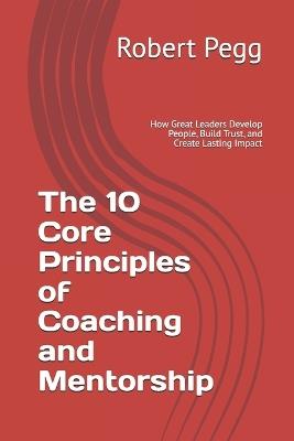 The 10 Core Principles of Coaching and Mentorship: How Great Leaders Develop People, Build Trust, and Create Lasting Impact - Robert Pegg - cover